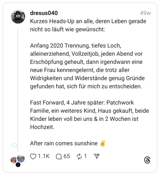 Kurzes Heads-Up an alle, deren Leben gerade nicht so läuft wie gewünscht: Anfang 2020 Trennung, tiefes Loch, alleinerziehend, Vollzeitjob, jeden Abend vor Erschöpfung geheult, dann irgendwann eine neue Frau kennengelernt, die trotz aller Widrigkeiten und Widerstände genug Gründe gefunden hat, sich für mich zu entscheiden. Fast Forward, 4 Jahre später: Patchwork Familie, ein weiteres Kind, Haus gekauft, beide Kinder leben voll bei uns & in 2 Wochen ist Hochzeit. After rain comes sunshine :victory: