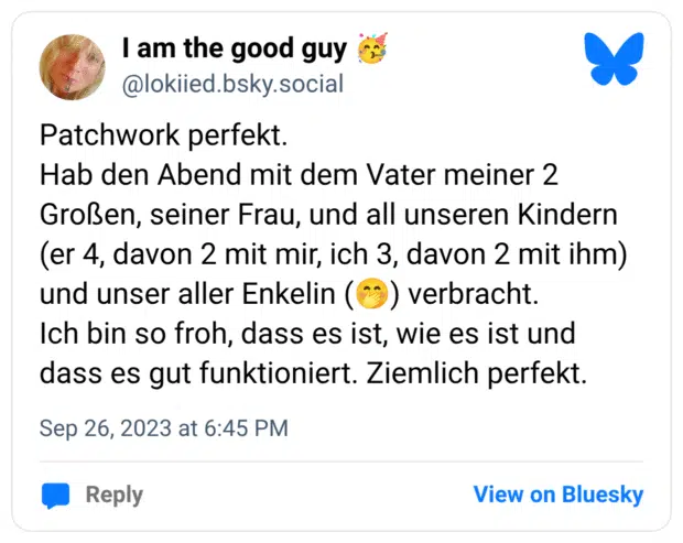 Patchwork perfekt. Hab den Abend mit dem Vater meiner 2 Großen, seiner Frau, und all unseren Kindern (er 4, davon 2 mit mir, ich 3, davon 2 mit ihm) und unser aller Enkelin (:kicherndes_gesicht_mit_hand_vor_dem_mund:) verbracht. Ich bin so froh, dass es ist, wie es ist und dass es gut funktioniert. Ziemlich perfekt.