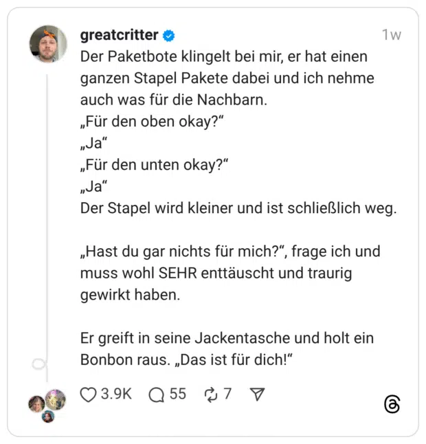 Der Paketbote klingelt bei mir, er hat einen ganzen Stapel Pakete dabei und ich nehme auch was für die Nachbarn. „Für den oben okay?“ „Ja“ „Für den unten okay?“ „Ja“ Der Stapel wird kleiner und ist schließlich weg. „Hast du gar nichts für mich?“, frage ich und muss wohl SEHR enttäuscht und traurig gewirkt haben. Er greift in seine Jackentasche und holt ein Bonbon raus. „Das ist für dich!“