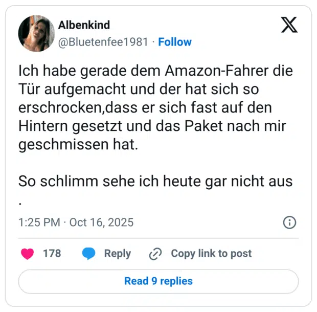 Ich habe gerade dem Amazon-Fahrer die Tür aufgemacht und der hat sich so erschrocken,dass er sich fast auf den Hintern gesetzt und das Paket nach mir geschmissen hat. So schlimm sehe ich heute gar nicht aus .