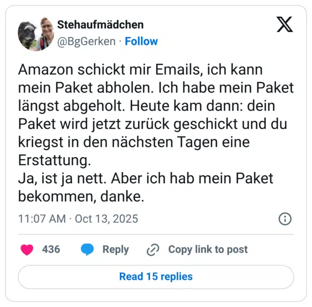 Amazon schickt mir Emails, ich kann mein Paket abholen. Ich habe mein Paket längst abgeholt. Heute kam dann: dein Paket wird jetzt zurück geschickt und du kriegst in den nächsten Tagen eine Erstattung. Ja, ist ja nett. Aber ich hab mein Paket bekommen, danke.