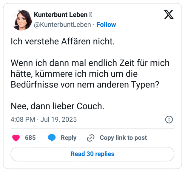 Ich verstehe Affären nicht. Wenn ich dann mal endlich Zeit für mich hätte, kümmere ich mich um die Bedürfnisse von nem anderen Typen? Nee, dann lieber Couch.