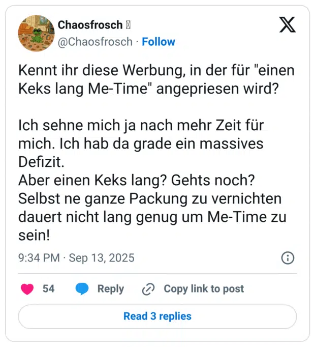 Kennt ihr diese Werbung, in der für "einen Keks lang Me-Time" angepriesen wird? Ich sehne mich ja nach mehr Zeit für mich. Ich hab da grade ein massives Defizit. Aber einen Keks lang? Gehts noch? Selbst ne ganze Packung zu vernichten dauert nicht lang genug um Me-Time zu sein!
