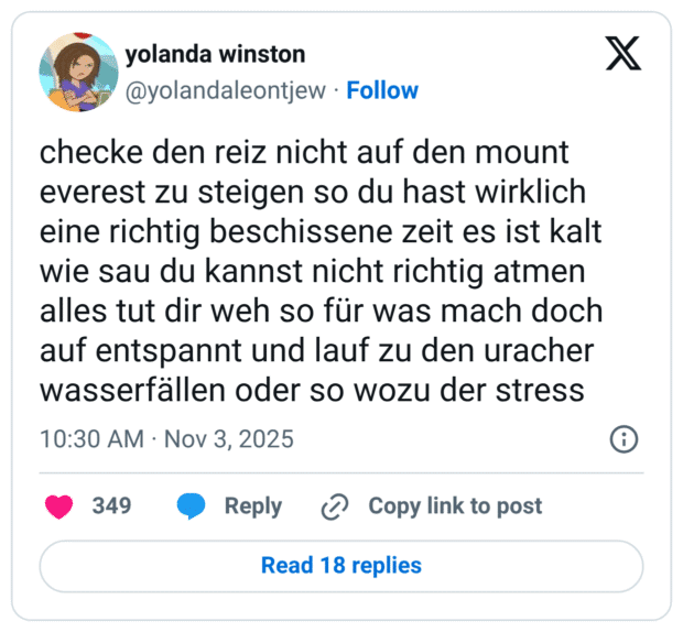 checke den reiz nicht auf den mount everest zu steigen so du hast wirklich eine richtig beschissene zeit es ist kalt wie sau du kannst nicht richtig atmen alles tut dir weh so für was mach doch auf entspannt und lauf zu den uracher wasserfällen oder so wozu der stress