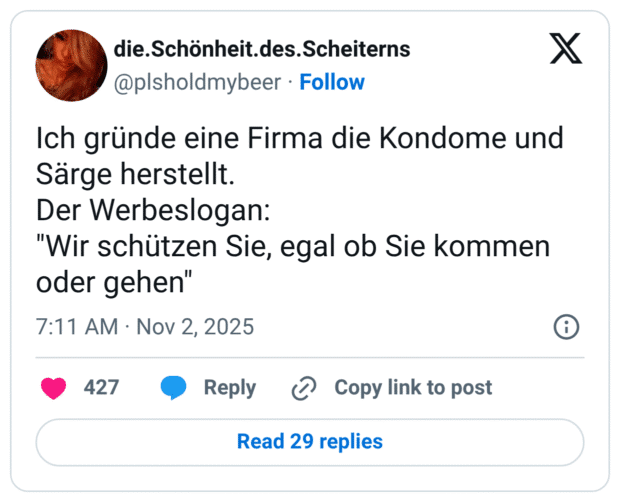 Ich gründe eine Firma die Kondome und Särge herstellt. Der Werbeslogan: "Wir schützen Sie, egal ob Sie kommen oder gehen"