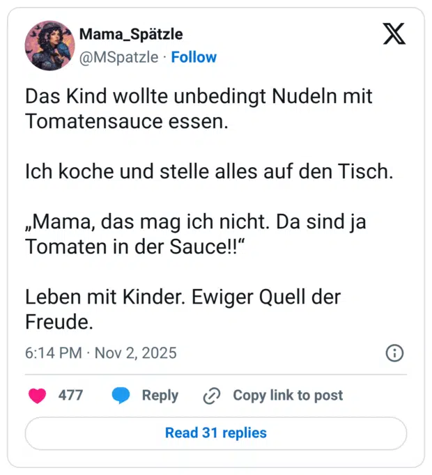 Das Kind wollte unbedingt Nudeln mit Tomatensauce essen. Ich koche und stelle alles auf den Tisch. „Mama, das mag ich nicht. Da sind ja Tomaten in der Sauce!!" Leben mit Kinder. Ewiger Quell der Freude.