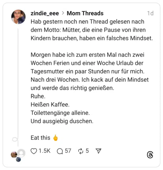 Hab gestern noch nen Thread gelesen nach dem Motto: Mütter, die eine Pause von ihren Kindern brauchen, haben ein falsches Mindset. Morgen habe ich zum ersten Mal nach zwei Wochen Ferien und einer Woche Urlaub der Tagesmutter ein paar Stunden nur für mich. Nach drei Wochen. Ich kack auf dein Mindset und werde das richtig genießen. Ruhe. Heißen Kaffee. Toilettengänge alleine. Und ausgiebig duschen. Eat this