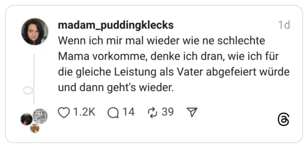 enn ich mir mal wieder wie ne schlechte Mama vorkomme, denke ich dran, wie ich für die gleiche Leistung als Vater abgefeiert würde und dann geht's wieder.
