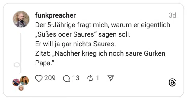 Der 5-Jährige fragt mich, warum er eigentlich „Süßes oder Saures" sagen soll. Er will ja gar nichts Saures. Zitat: „Nachher krieg ich noch saure Gurken, Papa."