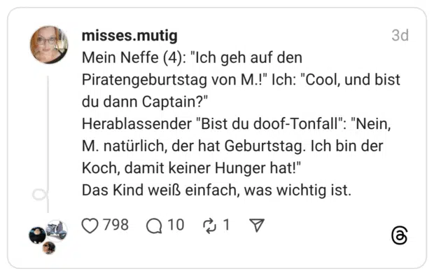 Mein Neffe (4): "Ich geh auf den Piratengeburtstag von M.!" Ich: "Cool, und bist du dann Captain?" Herablassender "Bist du doof-Tonfall": "Nein, M. natürlich, der hat Geburtstag. Ich bin der Koch, damit keiner Hunger hat!" Das Kind weiß einfach, was wichtig ist