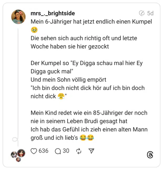 Mein 6-Jähriger hat jetzt endlich einen Kumpel Die sehen sich auch richtig oft und letzte Woche haben sie hier gezockt Der Kumpel so "Ey Digga schau mal hier Ey Digga guck mal" Und mein Sohn völlig empört "Ich bin doch nicht dick hör auf ich bin doch nicht dick Mein Kind redet wie ein 85-Jähriger der noch nie in seinem Leben Brudi gesagt hat Ich hab das Gefühl ich zieh einen alten Mann groß und ich lieb's (3