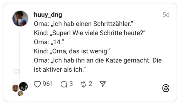 Oma: „Ich hab einen Schrittzähler." Kind: „Super! Wie viele Schritte heute?" Oma: "14." Kind: „Oma, das ist wenig." Oma: „Ich hab ihn an die Katze gemacht. Die ist aktiver als ich."