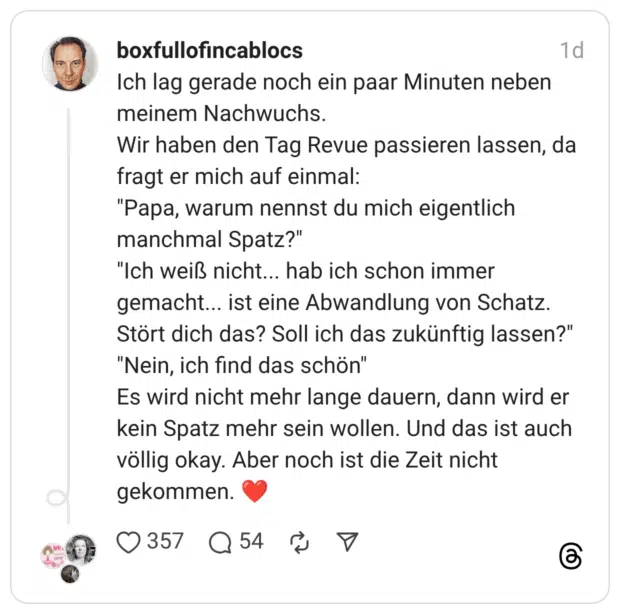 Ich lag gerade noch ein paar Minuten neben meinem Nachwuchs. Wir haben den Tag Revue passieren lassen, da fragt er mich auf einmal: "Papa, warum nennst du mich eigentlich manchmal Spatz?" "Ich weiß nicht... hab ich schon immer gemacht... ist eine Abwandlung von Schatz. Stört dich das? Soll ich das zukünftig lassen?" "Nein, ich find das schön" Es wird nicht mehr lange dauern, dann wird er kein Spatz mehr sein wollen. Und das ist auch völlig okay. Aber noch ist die Zeit nicht gekommen. ❤️