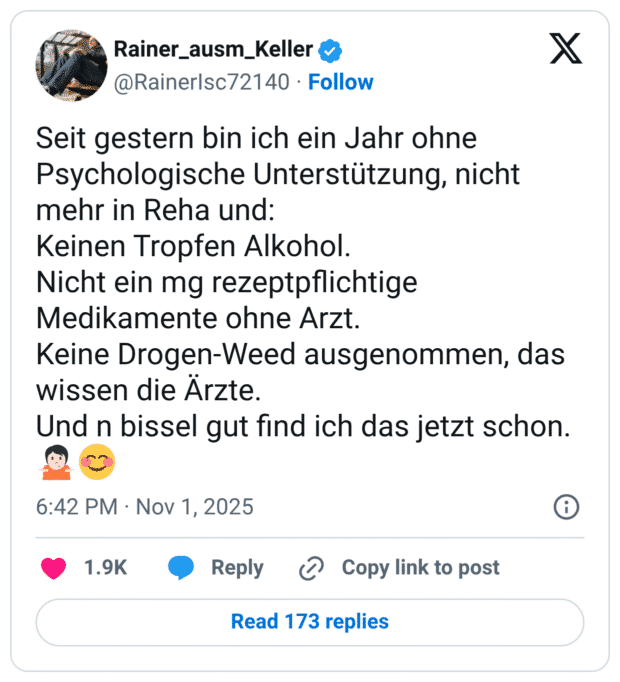 Seit gestern bin ich ein Jahr ohne Psychologische Unterstützung, nicht mehr in Reha und: Keinen Tropfen Alkohol. Nicht ein mg rezeptpflichtige Medikamente ohne Arzt. Keine Drogen-Weed ausgenommen, das wissen die Ärzte. Und n bissel gut find ich das jetzt schon.🤷🏻😊