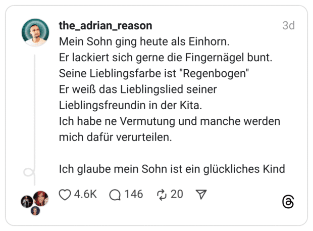 Mein Sohn ging heute als Einhorn. Er lackiert sich gerne die Fingernägel bunt. Seine Lieblingsfarbe ist "Regenbogen" Er weiß das Lieblingslied seiner Lieblingsfreundin in der Kita. Ich habe ne Vermutung und manche werden mich dafür verurteilen. Ich glaube mein Sohn ist ein glückliches Kind
