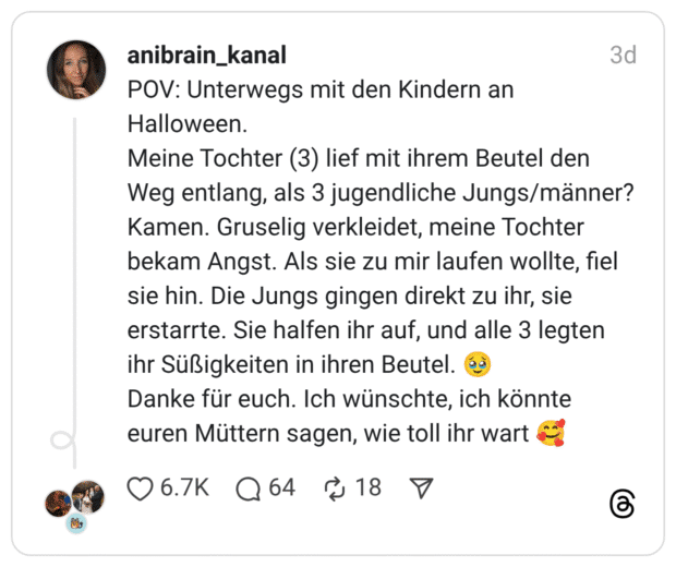 POV: Unterwegs mit den Kindern an Halloween. Meine Tochter (3) lief mit ihrem Beutel den Weg entlang, als 3 jugendliche Jungs/männer? Kamen. Gruselig verkleidet, meine Tochter bekam Angst. Als sie zu mir laufen wollte, fiel sie hin. Die Jungs gingen direkt zu ihr, sie erstarrte. Sie halfen ihr auf, und alle 3 legten ihr Süßigkeiten in ihren Beutel. 🥹 Danke für euch. Ich wünschte, ich könnte euren Müttern sagen, wie toll ihr wart 🥰