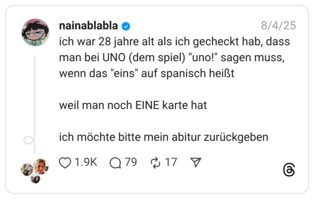 ich war 28 jahre alt als ich gecheckt hab, dass man bei UNO (dem spiel) "uno!" sagen muss, wenn das "eins" auf spanisch heißt weil man noch EINE karte hat ich möchte bitte mein abitur zurückgeben