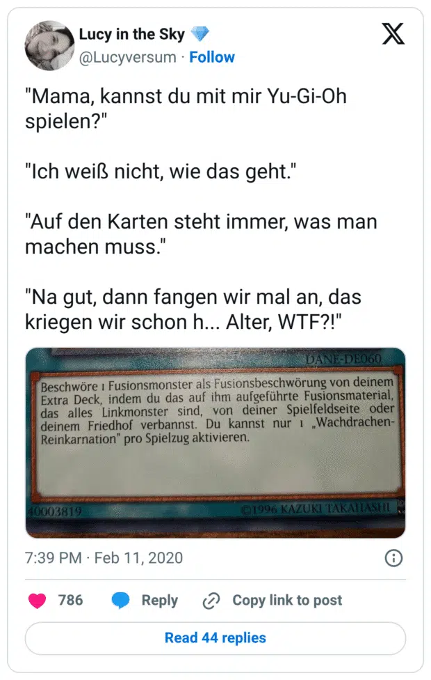 "Mama, kannst du mit mir Yu-Gi-Oh spielen?" "Ich weiß nicht, wie das geht." "Auf den Karten steht immer, was man machen muss." "Na gut, dann fangen wir mal an, das kriegen wir schon h... Alter, WTF?!"