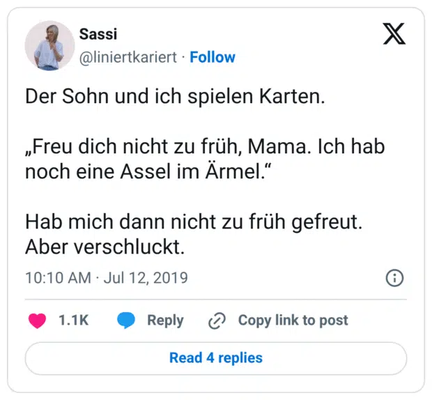 Der Sohn und ich spielen Karten. „Freu dich nicht zu früh, Mama. Ich hab noch eine Assel im Ärmel.“ Hab mich dann nicht zu früh gefreut. Aber verschluckt.
