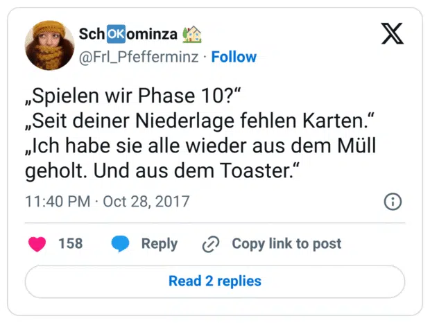 „Spielen wir Phase 10?“ „Seit deiner Niederlage fehlen Karten.“ „Ich habe sie alle wieder aus dem Müll geholt. Und aus dem Toaster.“