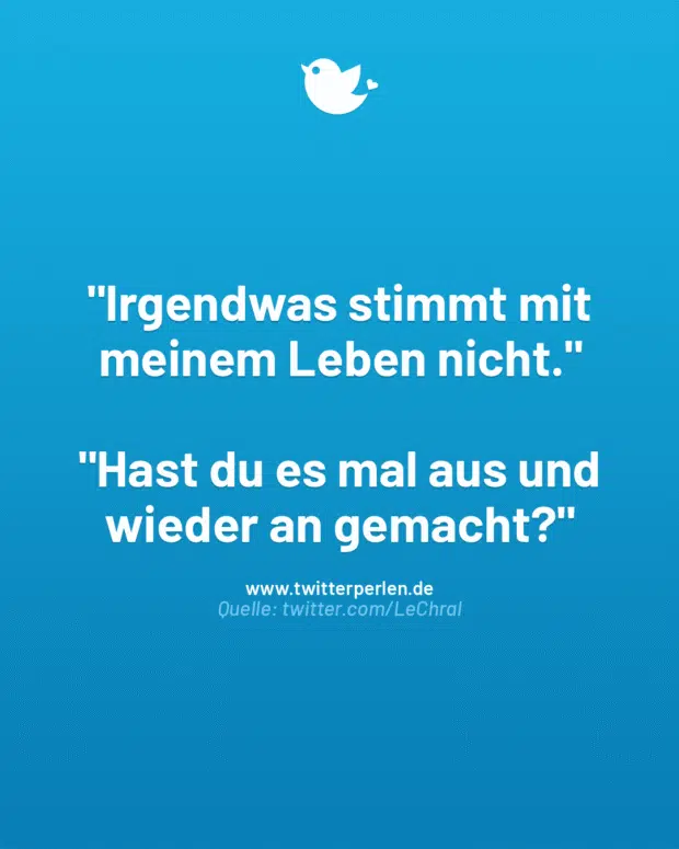 „Irgendwas stimmt mit meinem Leben nicht.“
„Hast du es mal aus und wieder an gemacht?“