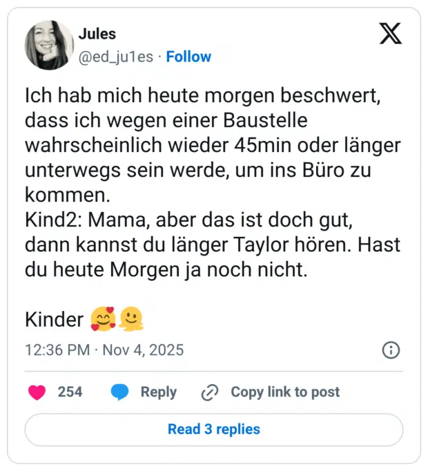 Ich hab mich heute morgen beschwert, dass ich wegen einer Baustelle wahrscheinlich wieder 45min oder länger unterwegs sein werde, um ins Büro zu kommen. Kind2: Mama, aber das ist doch gut, dann kannst du länger Taylor hören. Hast du heute Morgen ja noch nicht. Kinder