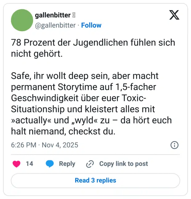 78 Prozent der Jugendlichen fühlen sich nicht gehört. Safe, ihr wollt deep sein, aber macht permanent Storytime auf 1,5-facher Geschwindigkeit über euer Toxic- Situationship und kleistert alles mit »actually« und „wyld« zu - da hört euch halt niemand, checkst du.