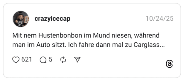 Mit nem Hustenbonbon im Mund niesen, während man im Auto sitzt. Ich fahre dann mal zu Carglass... •