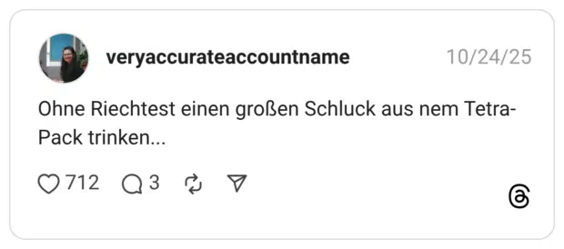 Ohne Riechtest einen großen Schluck aus nem Tetra- Pack trinken