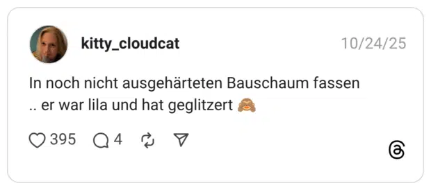 In noch nicht ausgehärteten Bauschaum fassen .. er war lila und hat geglitzert