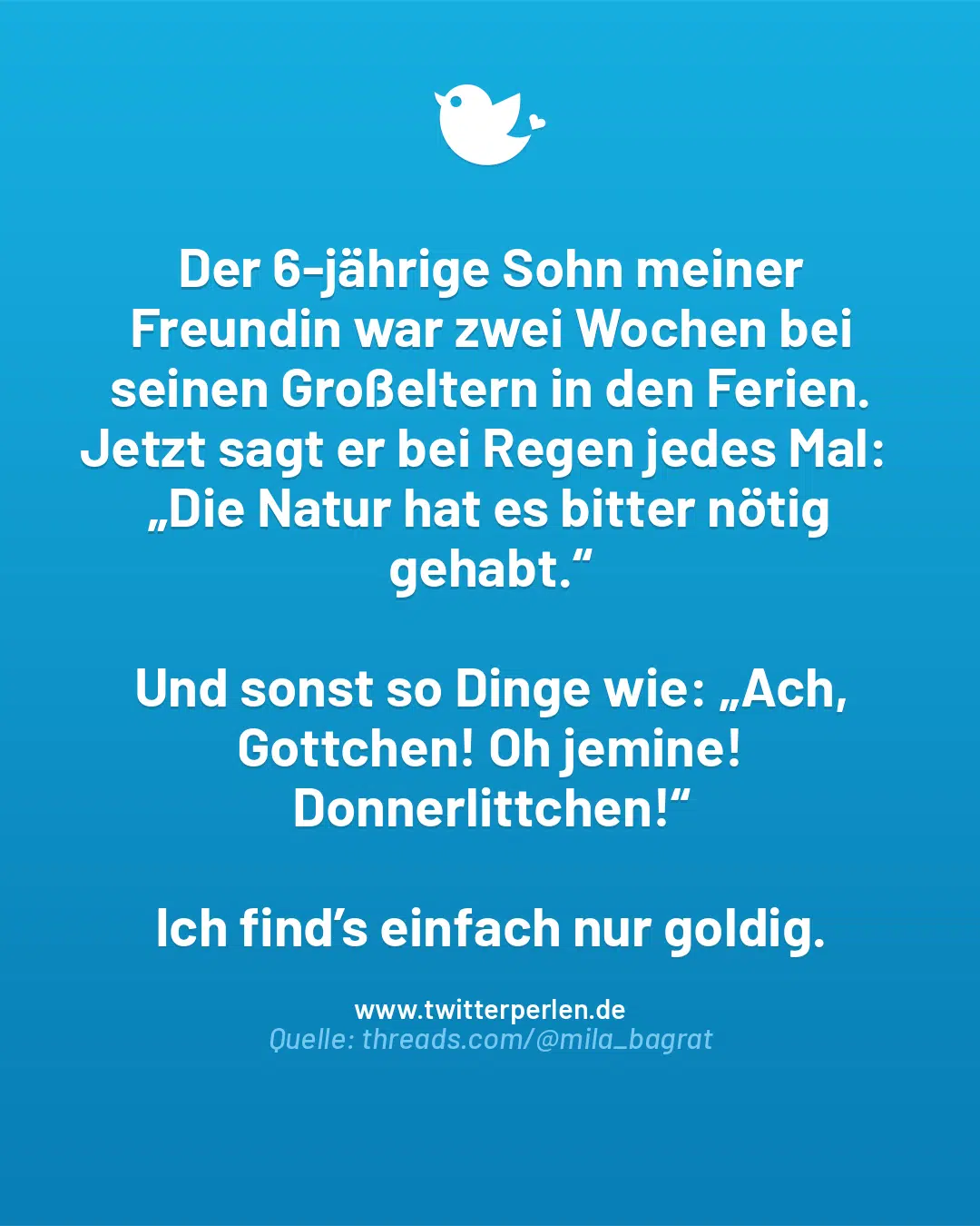 Der 6-jährige Sohn meiner Freundin war zwei Wochen bei seinen Großeltern in den Ferien.
Jetzt sagt er bei Regen jedes Mal:
„Die Natur hat es bitter nötig gehabt.“
Und sonst so Dinge wie: „Ach, Gottchen! Oh jemine! Donnerlittchen!“
Ich find’s einfach nur goldig.