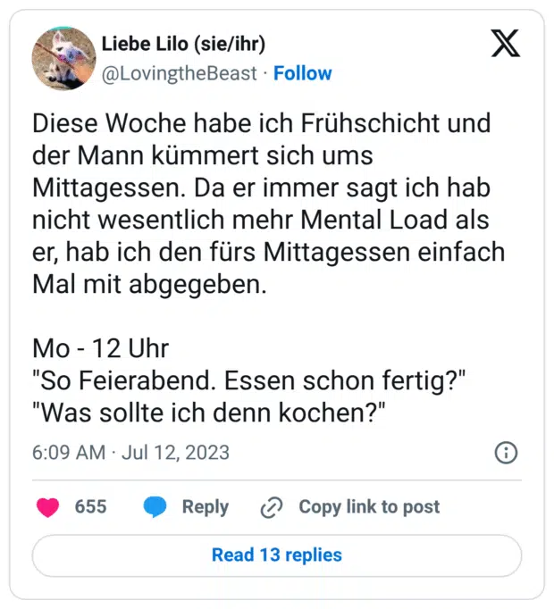Diese Woche habe ich Frühschicht und der Mann kümmert sich ums Mittagessen. Da er immer sagt ich hab nicht wesentlich mehr Mental Load als er, hab ich den fürs Mittagessen einfach Mal mit abgegeben. Mo - 12 Uhr "So Feierabend. Essen schon fertig?" "Was sollte ich denn kochen?"
