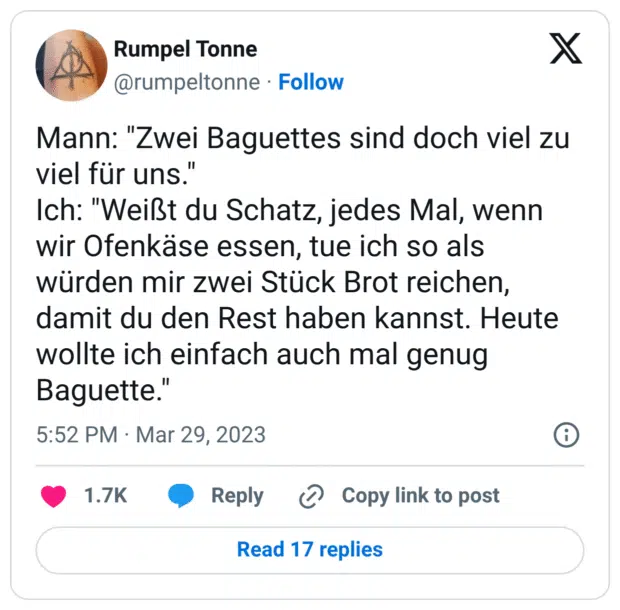 Mann: "Zwei Baguettes sind doch viel zu viel für uns." Ich: "Weißt du Schatz, jedes Mal, wenn wir Ofenkäse essen, tue ich so als würden mir zwei Stück Brot reichen, damit du den Rest haben kannst. Heute wollte ich einfach auch mal genug Baguette."