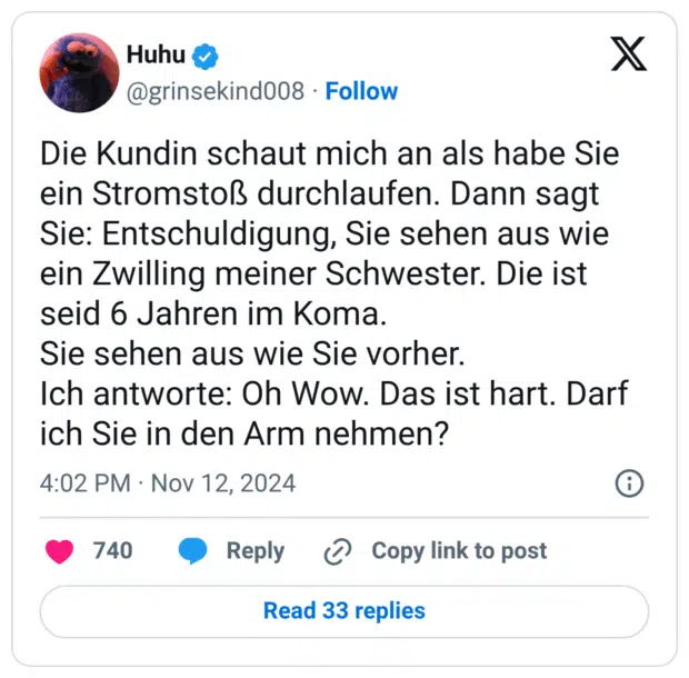 Die Kundin schaut mich an als habe Sie ein Stromstoß durchlaufen. Dann sagt Sie: Entschuldigung, Sie sehen aus wie ein Zwilling meiner Schwester. Die ist seid 6 Jahren im Koma. Sie sehen aus wie Sie vorher. Ich antworte: Oh Wow. Das ist hart. Darf ich Sie in den Arm nehmen?