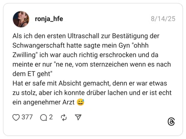 Als ich den ersten Ultraschall zur Bestätigung der Schwangerschaft hatte sagte mein Gyn "ohhh Zwilling" ich war auch richtig erschrocken und da meinte er nur "ne ne, vom sternzeichen wenn es nach dem ET geht" Hat er safe mit Absicht gemacht, denn er war etwas zu stolz, aber ich konnte drüber lachen und er ist echt ein angenehmer Arzt 😅