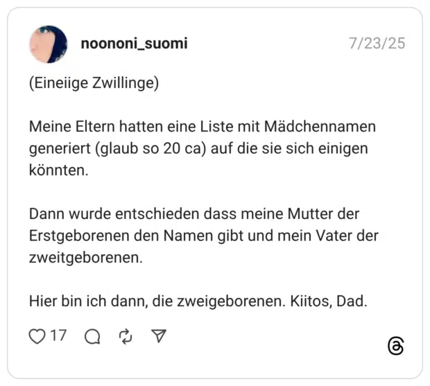 (Eineiige Zwillinge) Meine Eltern hatten eine Liste mit Mädchennamen generiert (glaub so 20 ca) auf die sie sich einigen könnten. Dann wurde entschieden dass meine Mutter der Erstgeborenen den Namen gibt und mein Vater der zweitgeborenen. Hier bin ich dann, die zweigeborenen. Kiitos, Dad.