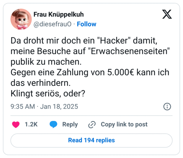 Da droht mir doch ein "Hacker" damit, meine Besuche auf "Erwachsenenseiten" publik zu machen. Gegen eine Zahlung von 5.000€ kann ich das verhindern. Klingt seriös, oder?