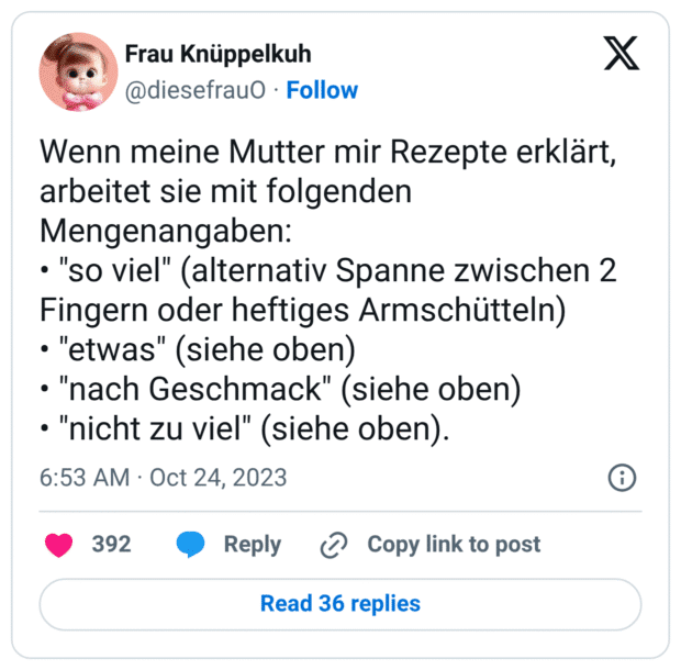 Wenn meine Mutter mir Rezepte erklärt, arbeitet sie mit folgenden Mengenangaben: • "so viel" (alternativ Spanne zwischen 2 Fingern oder heftiges Armschütteln) • "etwas" (siehe oben) • "nach Geschmack" (siehe oben) • "nicht zu viel" (siehe oben).