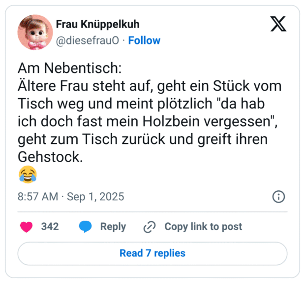 Am Nebentisch: Ältere Frau steht auf, geht ein Stück vom Tisch weg und meint plötzlich "da hab ich doch fast mein Holzbein vergessen", geht zum Tisch zurück und greift ihren Gehstock. 😂
