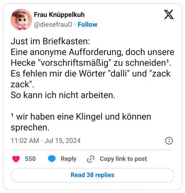 Just im Briefkasten: Eine anonyme Aufforderung, doch unsere Hecke "vorschriftsmäßig" zu schneiden¹. Es fehlen mir die Wörter "dalli" und "zack zack". So kann ich nicht arbeiten. ¹ wir haben eine Klingel und können sprechen.