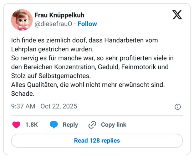 Ich finde es ziemlich doof, dass Handarbeiten vom Lehrplan gestrichen wurden. So nervig es für manche war, so sehr profitierten viele in den Bereichen Konzentration, Geduld, Feinmotorik und Stolz auf Selbstgemachtes. Alles Qualitäten, die wohl nicht mehr erwünscht sind. Schade.