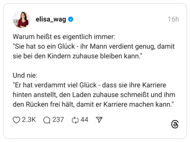 Warum heißt es eigentlich immer: "Sie hat so ein Glück - ihr Mann verdient genug, damit sie bei den Kindern zuhause bleiben kann." Und nie: "Er hat verdammt viel Glück - dass sie ihre Karriere hinten anstellt, den Laden zuhause schmeißt und ihm den Rücken frei hält, damit er Karriere machen kann."