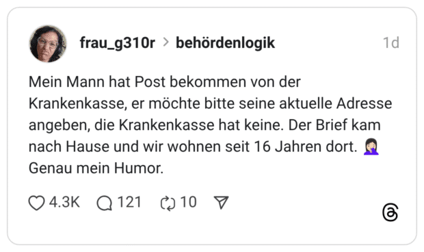 Mein Mann hat Post bekommen von der Krankenkasse, er möchte bitte seine aktuelle Adresse angeben, die Krankenkasse hat keine. Der Brief kam nach Hause und wir wohnen seit 16 Jahren dort. Genau mein Humor.