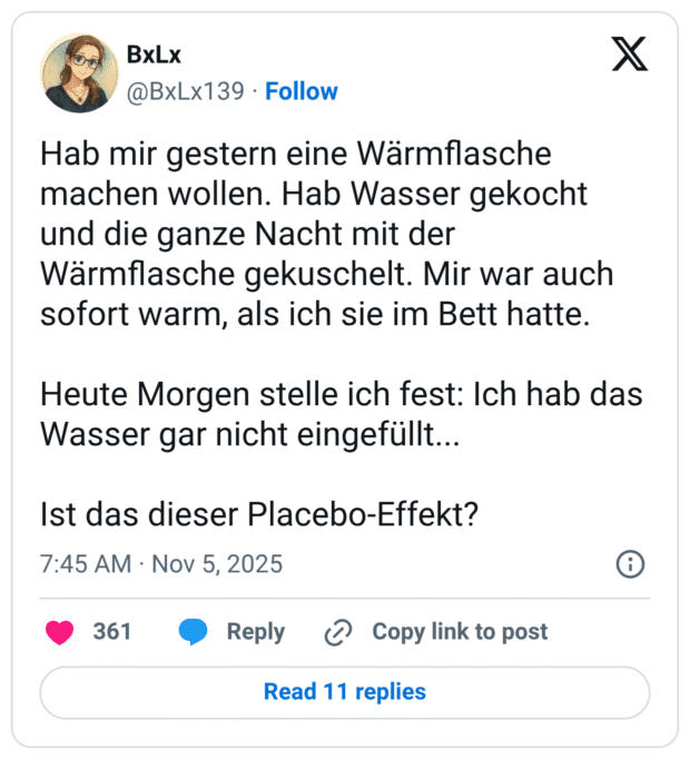 Hab mir gestern eine Wärmflasche machen wollen. Hab Wasser gekocht und die ganze Nacht mit der Wärmflasche gekuschelt. Mir war auch sofort warm, als ich sie im Bett hatte. Heute Morgen stelle ich fest: Ich hab das Wasser gar nicht eingefüllt... Ist das dieser Placebo-Effekt?