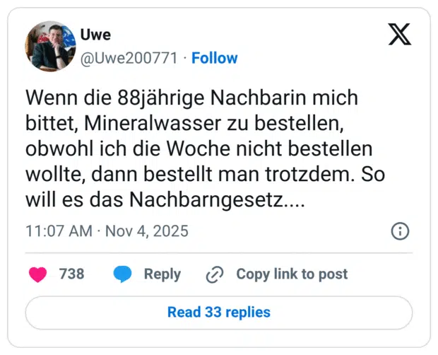 Wenn die 88jährige Nachbarin mich bittet, Mineralwasser zu bestellen, obwohl ich die Woche nicht bestellen wollte, dann bestellt man trotzdem. So will es das Nachbarngesetz....
