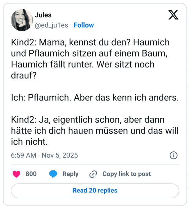 Kind2: Mama, kennst du den? Haumich und Pflaumich sitzen auf einem Baum, Haumich fällt runter. Wer sitzt noch drauf? Ich: Pflaumich. Aber das kenn ich anders. Kind2: Ja, eigentlich schon, aber dann hätte ich dich hauen müssen und das will ich nicht.