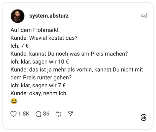 Auf dem Flohmarkt Kunde: Wieviel kostet das? Ich: 7 € Kunde: kannst Du noch was am Preis machen? Ich: klar, sagen wir 10 € Kunde: das ist ja mehr als vorhin, kannst Du nicht mit dem Preis runter gehen? Ich: klar, sagen wir 7 € Kunde: okay, nehm ich 😂