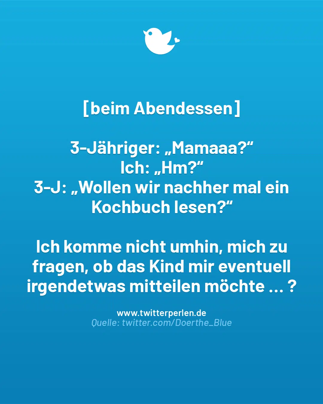 [beim Abendessen]
3-Jähriger: „Mamaaa?“
Ich: „Hm?“
3-J: „Wollen wir nachher mal ein Kochbuch lesen?“
Ich komme nicht umhin, mich zu fragen, ob das Kind mir eventuell irgendetwas mitteilen möchte … ?