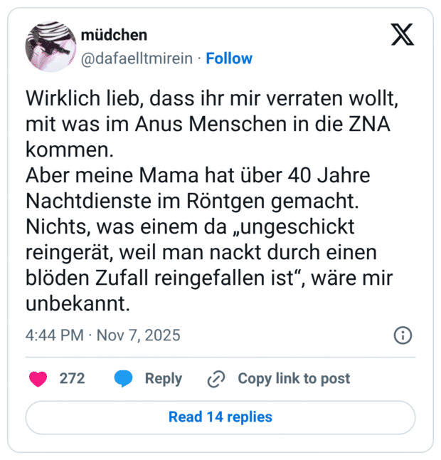 Wirklich lieb, dass ihr mir verraten wollt, mit was im Anus Menschen in die ZNA kommen. Aber meine Mama hat über 40 Jahre Nachtdienste im Röntgen gemacht. Nichts, was einem da „ungeschickt reingerät, weil man nackt durch einen blöden Zufall reingefallen ist“, wäre mir unbekannt.