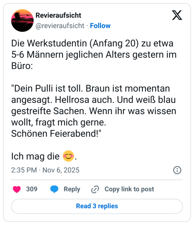 Die Werkstudentin (Anfang 20) zu etwa 5-6 Männern jeglichen Alters gestern im Büro: "Dein Pulli ist toll. Braun ist momentan angesagt. Hellrosa auch. Und weiß blau gestreifte Sachen. Wenn ihr was wissen wollt, fragt mich gerne. Schönen Feierabend!" Ich mag die 😊.
